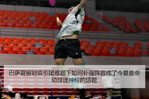 巴萨夏窗财政引援难题下如何补强阵容成了今夏最牵动球迷神经的话题