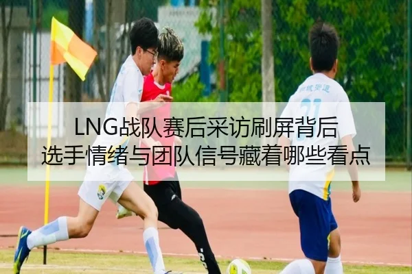 LNG战队赛后采访刷屏背后 选手情绪与团队信号藏着哪些看点